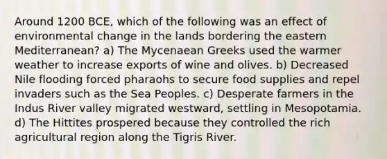 Around 1200 BCE, which of the following was an effect of environmental change in the lands bordering the eastern Mediterranean? a) The Mycenaean Greeks used the warmer weather to increase exports of wine and olives. b) Decreased Nile flooding forced pharaohs to secure food supplies and repel invaders such as the Sea Peoples. c) Desperate farmers in the Indus River valley migrated westward, settling in Mesopotamia. d) The Hittites prospered because they controlled the rich agricultural region along the Tigris River.