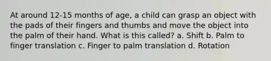 At around 12-15 months of age, a child can grasp an object with the pads of their fingers and thumbs and move the object into the palm of their hand. What is this called? a. Shift b. Palm to finger translation c. Finger to palm translation d. Rotation