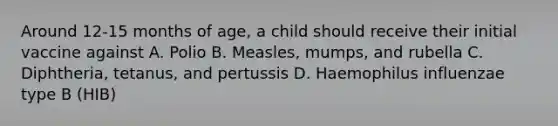 Around 12-15 months of age, a child should receive their initial vaccine against A. Polio B. Measles, mumps, and rubella C. Diphtheria, tetanus, and pertussis D. Haemophilus influenzae type B (HIB)