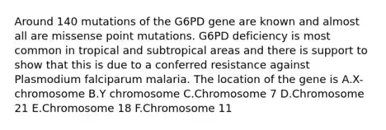 Around 140 mutations of the G6PD gene are known and almost all are missense point mutations. G6PD deficiency is most common in tropical and subtropical areas and there is support to show that this is due to a conferred resistance against Plasmodium falciparum malaria. The location of the gene is A.X-chromosome B.Y chromosome C.Chromosome 7 D.Chromosome 21 E.Chromosome 18 F.Chromosome 11