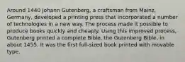 Around 1440 Johann Gutenberg, a craftsman from Mainz, Germany, developed a printing press that incorporated a number of technologies in a new way. The process made it possible to produce books quickly and cheaply. Using this improved process, Gutenberg printed a complete Bible, the Gutenberg Bible, in about 1455. It was the first full-sized book printed with movable type.