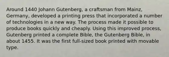 Around 1440 Johann Gutenberg, a craftsman from Mainz, Germany, developed a printing press that incorporated a number of technologies in a new way. The process made it possible to produce books quickly and cheaply. Using this improved process, Gutenberg printed a complete Bible, the Gutenberg Bible, in about 1455. It was the first full-sized book printed with movable type.