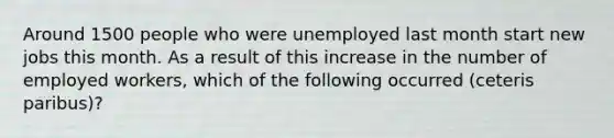 Around 1500 people who were unemployed last month start new jobs this month. As a result of this increase in the number of employed workers, which of the following occurred (ceteris paribus)?