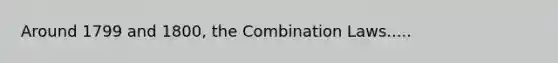 Around 1799 and 1800, the Combination Laws.....