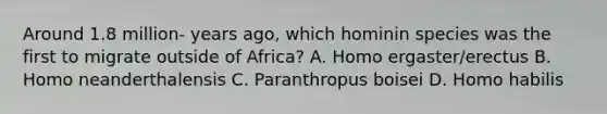 Around 1.8 million- years ago, which hominin species was the first to migrate outside of Africa? A. Homo ergaster/erectus B. Homo neanderthalensis C. Paranthropus boisei D. Homo habilis