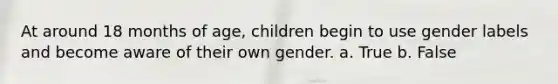 At around 18 months of age, children begin to use gender labels and become aware of their own gender. a. True b. False