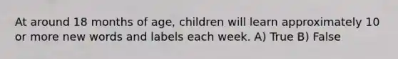 At around 18 months of age, children will learn approximately 10 or more new words and labels each week. A) True B) False