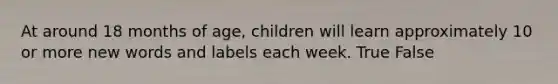 At around 18 months of age, children will learn approximately 10 or more new words and labels each week. True False