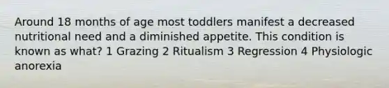 Around 18 months of age most toddlers manifest a decreased nutritional need and a diminished appetite. This condition is known as what? 1 Grazing 2 Ritualism 3 Regression 4 Physiologic anorexia