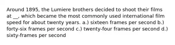 Around 1895, the Lumiere brothers decided to shoot their films at __, which became the most commonly used international film speed for about twenty years. a.) sixteen frames per second b.) forty-six frames per second c.) twenty-four frames per second d.) sixty-frames per second