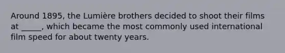 Around 1895, the Lumière brothers decided to shoot their films at _____, which became the most commonly used international film speed for about twenty years.