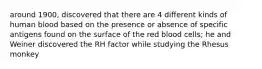 around 1900, discovered that there are 4 different kinds of human blood based on the presence or absence of specific antigens found on the surface of the red blood cells; he and Weiner discovered the RH factor while studying the Rhesus monkey