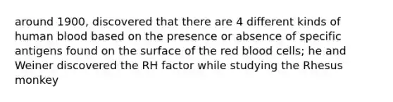 around 1900, discovered that there are 4 different kinds of human blood based on the presence or absence of specific antigens found on the surface of the red blood cells; he and Weiner discovered the RH factor while studying the Rhesus monkey