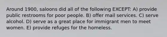 Around 1900, saloons did all of the following EXCEPT: A) provide public restrooms for poor people. B) offer mail services. C) serve alcohol. D) serve as a great place for immigrant men to meet women. E) provide refuges for the homeless.