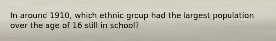 In around 1910, which ethnic group had the largest population over the age of 16 still in school?