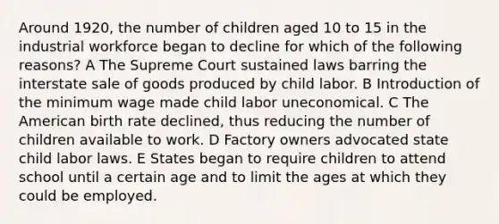 Around 1920, the number of children aged 10 to 15 in the industrial workforce began to decline for which of the following reasons? A The Supreme Court sustained laws barring the interstate sale of goods produced by child labor. B Introduction of the minimum wage made child labor uneconomical. C The American birth rate declined, thus reducing the number of children available to work. D Factory owners advocated state child labor laws. E States began to require children to attend school until a certain age and to limit the ages at which they could be employed.