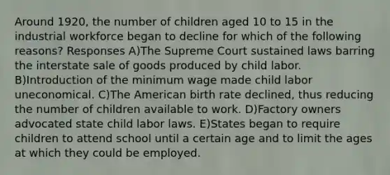 Around 1920, the number of children aged 10 to 15 in the industrial workforce began to decline for which of the following reasons? Responses A)The Supreme Court sustained laws barring the interstate sale of goods produced by child labor. B)Introduction of the minimum wage made child labor uneconomical. C)The American birth rate declined, thus reducing the number of children available to work. D)Factory owners advocated state child labor laws. E)States began to require children to attend school until a certain age and to limit the ages at which they could be employed.