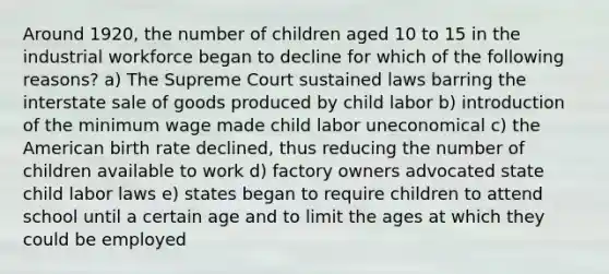 Around 1920, the number of children aged 10 to 15 in the industrial workforce began to decline for which of the following reasons? a) The Supreme Court sustained laws barring the interstate sale of goods produced by child labor b) introduction of the minimum wage made child labor uneconomical c) the American birth rate declined, thus reducing the number of children available to work d) factory owners advocated state child labor laws e) states began to require children to attend school until a certain age and to limit the ages at which they could be employed