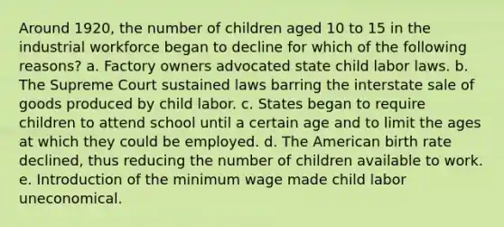 Around 1920, the number of children aged 10 to 15 in the industrial workforce began to decline for which of the following reasons? a. Factory owners advocated state child labor laws. b. The Supreme Court sustained laws barring the interstate sale of goods produced by child labor. c. States began to require children to attend school until a certain age and to limit the ages at which they could be employed. d. The American birth rate declined, thus reducing the number of children available to work. e. Introduction of the minimum wage made child labor uneconomical.