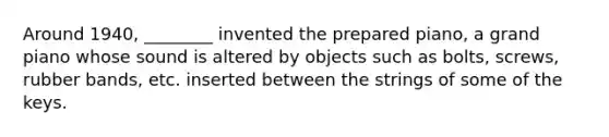 Around 1940, ________ invented the prepared piano, a grand piano whose sound is altered by objects such as bolts, screws, rubber bands, etc. inserted between the strings of some of the keys.