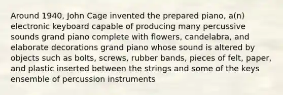 Around 1940, John Cage invented the prepared piano, a(n) electronic keyboard capable of producing many percussive sounds grand piano complete with flowers, candelabra, and elaborate decorations grand piano whose sound is altered by objects such as bolts, screws, rubber bands, pieces of felt, paper, and plastic inserted between the strings and some of the keys ensemble of percussion instruments