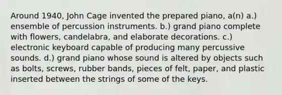 Around 1940, John Cage invented the prepared piano, a(n) a.) ensemble of percussion instruments. b.) grand piano complete with flowers, candelabra, and elaborate decorations. c.) electronic keyboard capable of producing many percussive sounds. d.) grand piano whose sound is altered by objects such as bolts, screws, rubber bands, pieces of felt, paper, and plastic inserted between the strings of some of the keys.