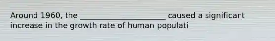 Around 1960, the ______________________ caused a significant increase in the growth rate of human populati