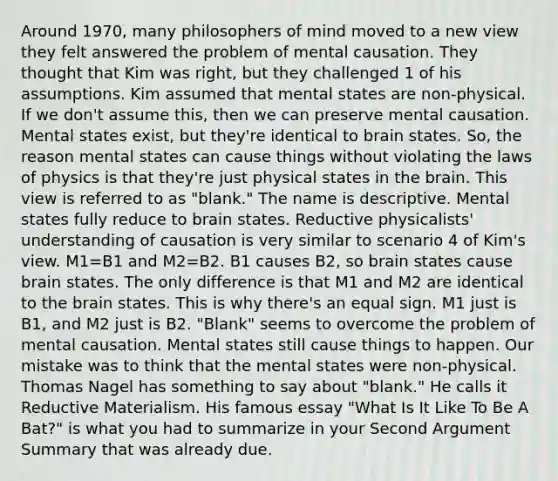 Around 1970, many philosophers of mind moved to a new view they felt answered the problem of mental causation. They thought that Kim was right, but they challenged 1 of his assumptions. Kim assumed that mental states are non-physical. If we don't assume this, then we can preserve mental causation. Mental states exist, but they're identical to brain states. So, the reason mental states can cause things without violating the laws of physics is that they're just physical states in the brain. This view is referred to as "blank." The name is descriptive. Mental states fully reduce to brain states. Reductive physicalists' understanding of causation is very similar to scenario 4 of Kim's view. M1=B1 and M2=B2. B1 causes B2, so brain states cause brain states. The only difference is that M1 and M2 are identical to the brain states. This is why there's an equal sign. M1 just is B1, and M2 just is B2. "Blank" seems to overcome the problem of mental causation. Mental states still cause things to happen. Our mistake was to think that the mental states were non-physical. Thomas Nagel has something to say about "blank." He calls it Reductive Materialism. His famous essay "What Is It Like To Be A Bat?" is what you had to summarize in your Second Argument Summary that was already due.