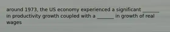 around 1973, the US economy experienced a significant _______ in productivity growth coupled with a _______ in growth of real wages