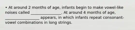 • At around 2 months of age, infants begin to make vowel-like noises called ________________. At around 4 months of age, __________________ appears, in which infants repeat consonant-vowel combinations in long strings.