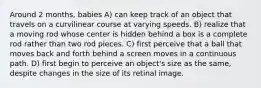 Around 2 months, babies A) can keep track of an object that travels on a curvilinear course at varying speeds. B) realize that a moving rod whose center is hidden behind a box is a complete rod rather than two rod pieces. C) first perceive that a ball that moves back and forth behind a screen moves in a continuous path. D) first begin to perceive an object's size as the same, despite changes in the size of its retinal image.