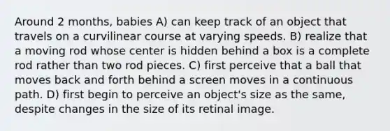 Around 2 months, babies A) can keep track of an object that travels on a curvilinear course at varying speeds. B) realize that a moving rod whose center is hidden behind a box is a complete rod rather than two rod pieces. C) first perceive that a ball that moves back and forth behind a screen moves in a continuous path. D) first begin to perceive an object's size as the same, despite changes in the size of its retinal image.