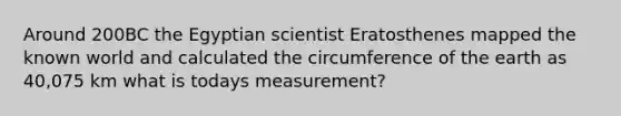 Around 200BC the Egyptian scientist Eratosthenes mapped the known world and calculated the circumference of the earth as 40,075 km what is todays measurement?