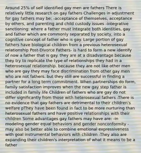 Around 25% of self identified gay men are fathers There is relatively little research on gay fathers Challenges in adjustment for gay fathers may be: -acceptance of themselves, acceptance by others, and parenting and child custody issues -integrative sanctioning: where a father must integrate both identities, gay and father which are commonly separated by society, into a cognitive concept of father who is gay. Large portion of gay fathers have biological children from a previous heterosexual relationship Post-Divorce Fathers- is hard to form a new identify of now a father that is gay. they are at a disadvantage because they try to replicate the type of relationships they had in a heterosexual relationship. because they are not like other men who are gay they may face discrimination from other gay men who are not fathers. but they still are successful in finding a partner for a long term commitment. When partnerships do form, family satisfaction improves when the new gay step father is included in family life Children of fathers who are gay do not differ significantly from those with heterosexual fathers -There is no evidence that gay fathers are detrimental to their children's welfare pThey have been found in fact to be more nurturing than heterosexual fathers and have positive relationships with their children Some advantages gay fathers may have are: -in modeling gender equal behaviors and gender nonconformity -may also be better able to combine emotional expressiveness with goal instrumental behaviors with children -They also are expanding their children's interpretation of what it means to be a father