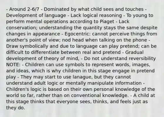 - Around 2-6/7 - Dominated by what child sees and touches - Development of language - Lack logical reasoning - To young to perform mental operations according to Piaget - Lack conservation; understanding the quantity stays the same despite changes in appearance - Egocentric: cannot perceive things from another's point of view; nod head when talking on the phone - Draw symbolically and due to language can play pretend; can be difficult to differentiate between real and pretend - Gradual development of theory of mind, - Do not understand reversibility NOTE: - Children can use symbols to represent words, images, and ideas, which is why children in this stage engage in pretend play - They may start to use lanague, but they cannot understand adult logic or mentally manipulate information - Children's logic is based on their own personal knowledge of the world so far, rather than on conventional knowledge. - A child at this stage thinks that everyone sees, thinks, and feels just as they do.