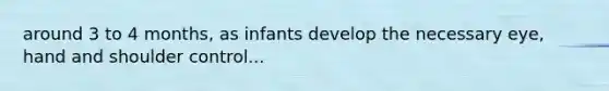 around 3 to 4 months, as infants develop the necessary eye, hand and shoulder control...