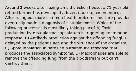 Around 3 weeks after razing an old chicken house, a 71-year-old retired farmer has developed a fever, nausea, and vomiting. After ruling out more common health problems, his care provider eventually made a diagnosis of histoplasmosis. Which of the following processes is most likely taking place? A) Toxin production by Histoplasma capsulatum is triggering an immune response. B) Antibody production against the offending fungi is delayed by the patient's age and the virulence of the organism. C) Spore inhalation initiates an autoimmune response that produces the associated symptoms. D) Macrophages are able to remove the offending fungi from the bloodstream but can't destroy them.