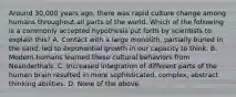 Around 30,000 years ago, there was rapid culture change among humans throughout all parts of the world. Which of the following is a commonly accepted hypothesis put forth by scientists to explain this? A. Contact with a large monolith, partially buried in the sand, led to exponential growth in our capacity to think. B. Modern humans learned these cultural behaviors from Neanderthals. C. Increased integration of different parts of the human brain resulted in more sophisticated, complex, abstract thinking abilities. D. None of the above.