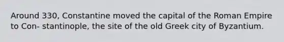 Around 330, Constantine moved the capital of the Roman Empire to Con- stantinople, the site of the old Greek city of Byzantium.