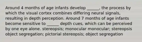 Around 4 months of age infants develop ______, the process by which the visual cortex combines differing neural signals, resulting in depth perception. Around 7 months of age infants become sensitive to ______ depth cues, which can be perceived by one eye alone. stereopsis; monocular monocular; stereopsis object segregation; pictorial stereopsis; object segregation