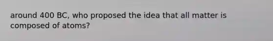 around 400 BC, who proposed the idea that all matter is composed of atoms?