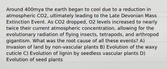 Around 400mya the earth began to cool due to a reduction in atmospheric CO2, ultimately leading to the Late Devonian Mass Extinction Event. As CO2 dropped, O2 levels increased to nearly twice their current atmospheric concentration, allowing for the evolutionary radiation of flying insects, tetrapods, and arthropod gigantism. What was the root cause of all these events? A) Invasion of land by non-vascular plants B) Evolution of the waxy cuticle C) Evolution of lignin by seedless vascular plants D) Evolution of seed plants