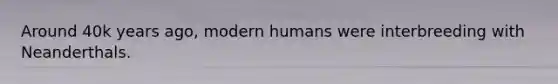 Around 40k years ago, modern humans were interbreeding with Neanderthals.