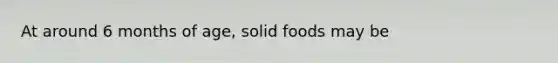 At around 6 months of age, solid foods may be