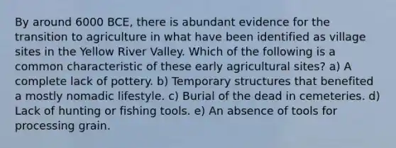 By around 6000 BCE, there is abundant evidence for the transition to agriculture in what have been identified as village sites in the Yellow River Valley. Which of the following is a common characteristic of these early agricultural sites? a) A complete lack of pottery. b) Temporary structures that benefited a mostly nomadic lifestyle. c) Burial of the dead in cemeteries. d) Lack of hunting or fishing tools. e) An absence of tools for processing grain.