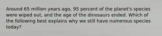 Around 65 million years ago, 95 percent of the planet's species were wiped out, and the age of the dinosaurs ended. Which of the following best explains why we still have numerous species today?