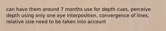 can have them around 7 months use for depth cues, perceive depth using only one eye interposition, convergence of lines, relative size need to be taken into account