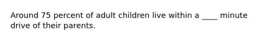 Around 75 percent of adult children live within a ____ minute drive of their parents.