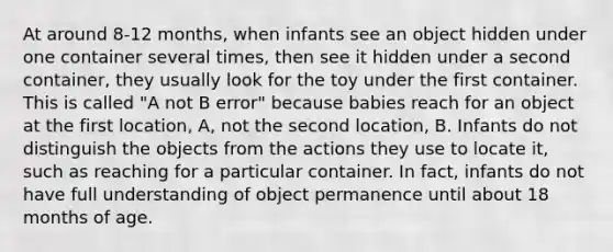 At around 8-12 months, when infants see an object hidden under one container several times, then see it hidden under a second container, they usually look for the toy under the first container. This is called "A not B error" because babies reach for an object at the first location, A, not the second location, B. Infants do not distinguish the objects from the actions they use to locate it, such as reaching for a particular container. In fact, infants do not have full understanding of object permanence until about 18 months of age.