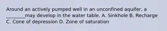 Around an actively pumped well in an unconfined aquifer, a ________may develop in the water table. A. Sinkhole B. Recharge C. Cone of depression D. Zone of saturation